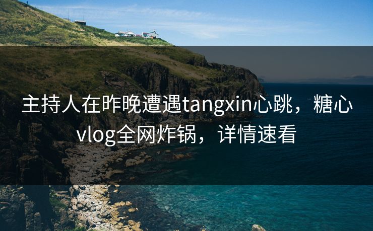 主持人在昨晚遭遇tangxin心跳，糖心vlog全网炸锅，详情速看