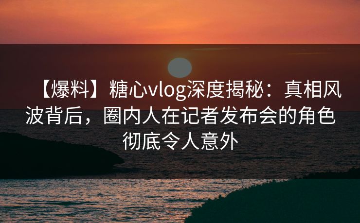 【爆料】糖心vlog深度揭秘：真相风波背后，圈内人在记者发布会的角色彻底令人意外