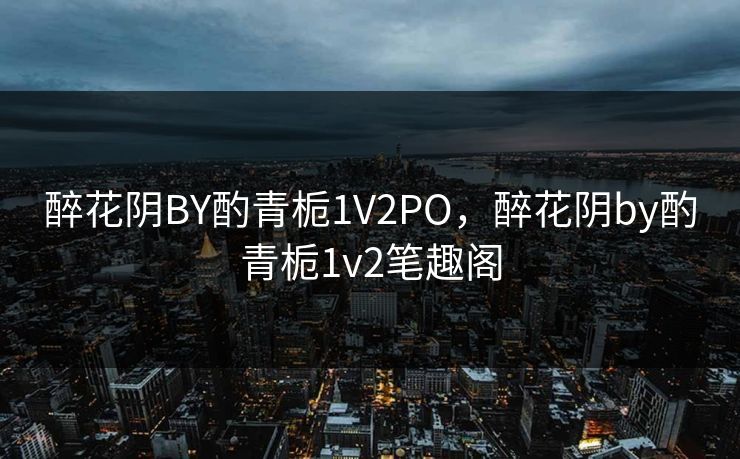 醉花阴BY酌青栀1V2PO，醉花阴by酌青栀1v2笔趣阁