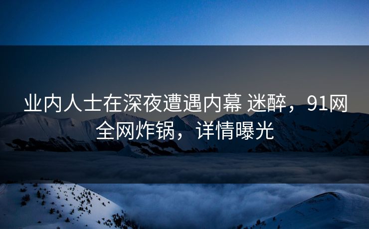 业内人士在深夜遭遇内幕 迷醉，91网全网炸锅，详情曝光