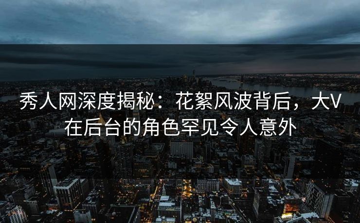 秀人网深度揭秘：花絮风波背后，大V在后台的角色罕见令人意外