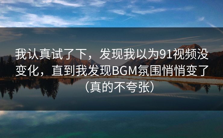 我认真试了下，发现我以为91视频没变化，直到我发现BGM氛围悄悄变了（真的不夸张）