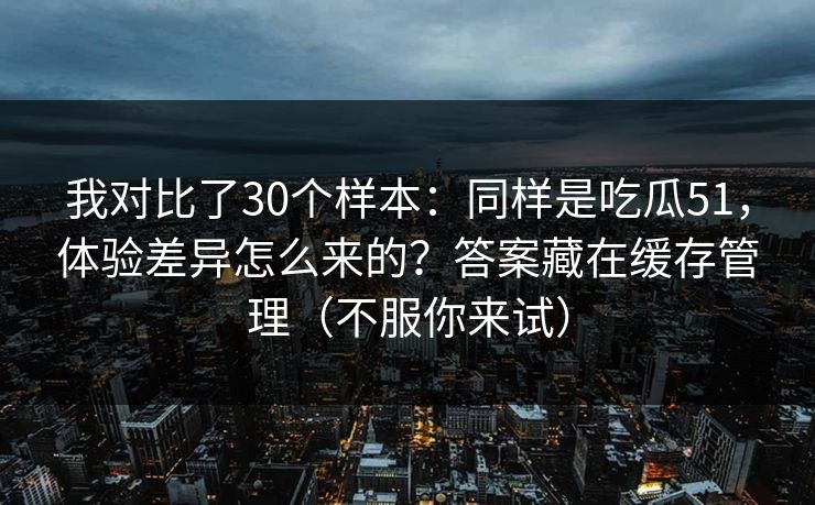 我对比了30个样本：同样是吃瓜51，体验差异怎么来的？答案藏在缓存管理（不服你来试）