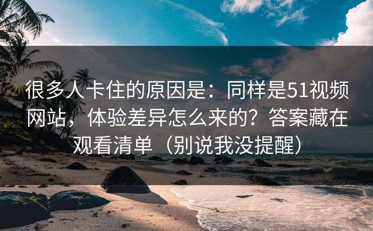 很多人卡住的原因是：同样是51视频网站，体验差异怎么来的？答案藏在观看清单（别说我没提醒）