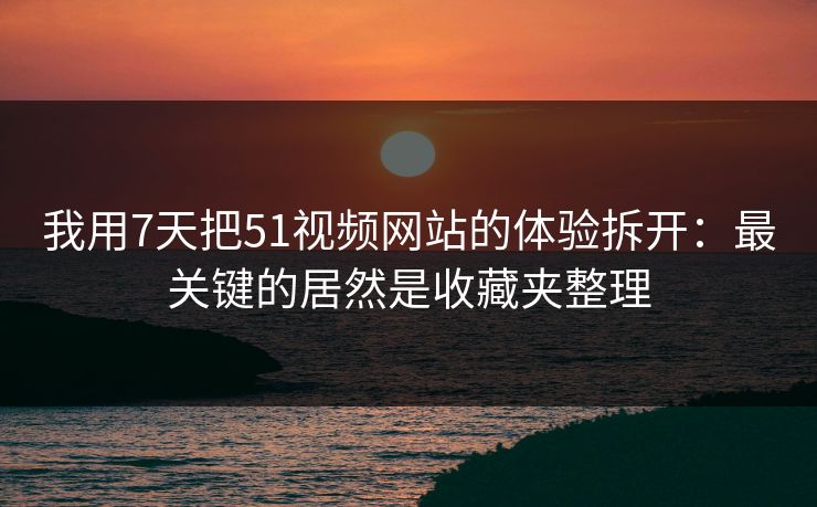 我用7天把51视频网站的体验拆开：最关键的居然是收藏夹整理