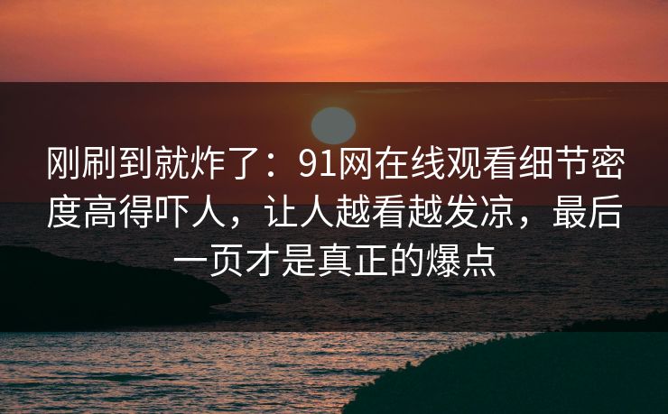 刚刷到就炸了：91网在线观看细节密度高得吓人，让人越看越发凉，最后一页才是真正的爆点